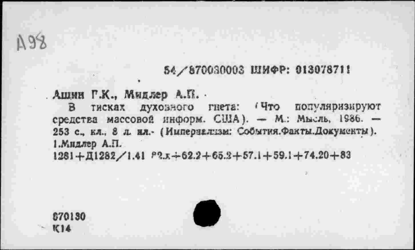 ﻿54/870030002 ШИФР: 013078711
Лшнн Г .К., Мидлер А.П. •
В тисках духовного гнета: 'Что популяризируют средства массовой информ. США). — М.: Мысль, 1986. — 253 с, кл., 8 л. ил.* (Империализм: Событкя.Факты.Докумеиты). 1.Мидлер А.П.
1281 +Д1282/1.41 ^-4-62.2+05.2+57.1+59.1+74.20+83
070130